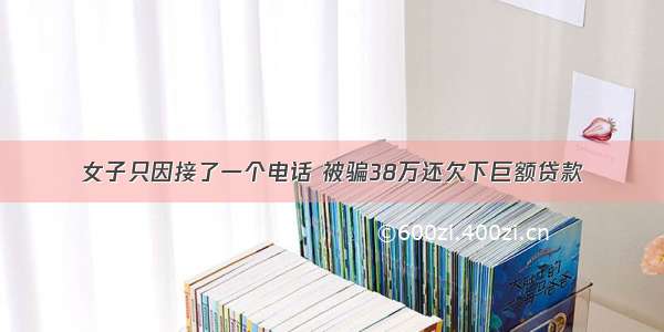 女子只因接了一个电话 被骗38万还欠下巨额贷款