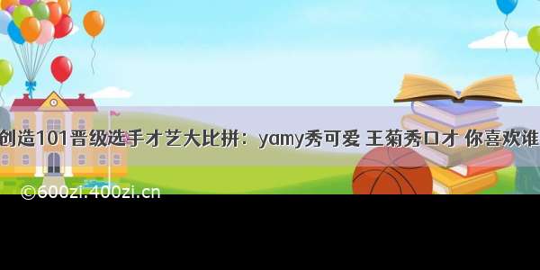 创造101晋级选手才艺大比拼：yamy秀可爱 王菊秀口才 你喜欢谁