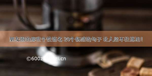 朋友圈的那些个性签名 20个伤感的句子 让人忍不住落泪！