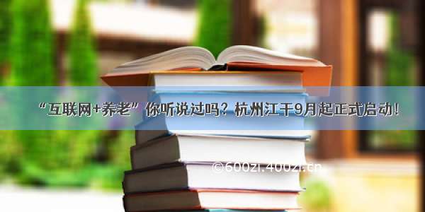 “互联网+养老”你听说过吗？杭州江干9月起正式启动！