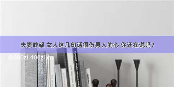 夫妻吵架 女人这几句话很伤男人的心 你还在说吗？