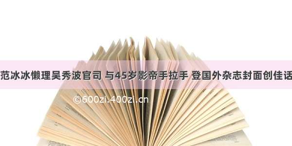 范冰冰懒理吴秀波官司 与45岁影帝手拉手 登国外杂志封面创佳话