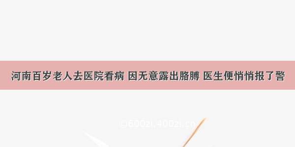 河南百岁老人去医院看病 因无意露出胳膊 医生便悄悄报了警