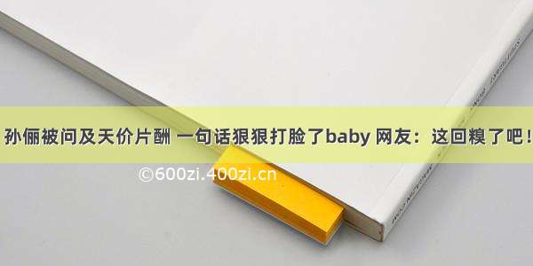 孙俪被问及天价片酬 一句话狠狠打脸了baby 网友：这回糗了吧！