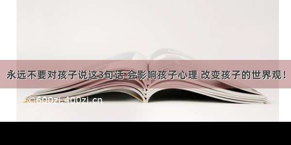 永远不要对孩子说这3句话 会影响孩子心理 改变孩子的世界观！