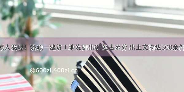 惊人发现！济源一建筑工地发掘出61处古墓葬 出土文物达300余件