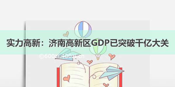 实力高新：济南高新区GDP已突破千亿大关