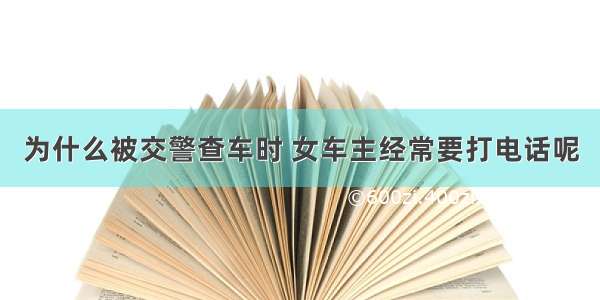 为什么被交警查车时 女车主经常要打电话呢