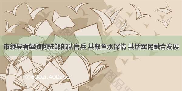 市领导看望慰问驻郑部队官兵 共叙鱼水深情 共话军民融合发展