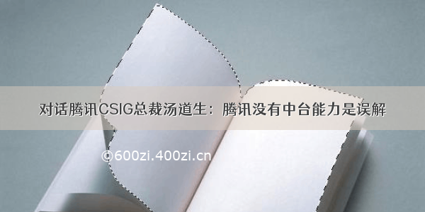 对话腾讯CSIG总裁汤道生：腾讯没有中台能力是误解