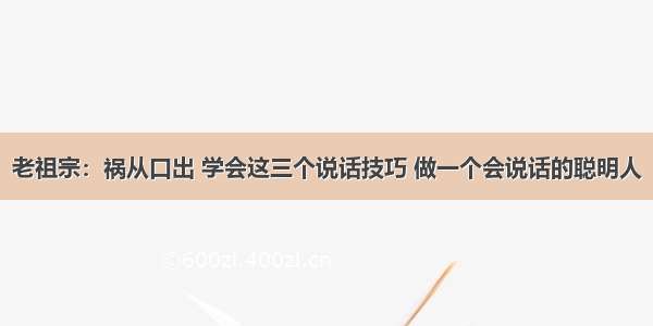 老祖宗：祸从口出 学会这三个说话技巧 做一个会说话的聪明人