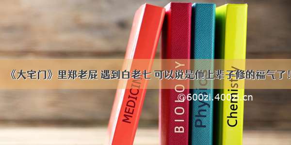 《大宅门》里郑老屁 遇到白老七 可以说是他上辈子修的福气了！