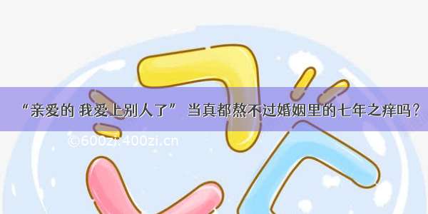 “亲爱的 我爱上别人了” 当真都熬不过婚姻里的七年之痒吗？