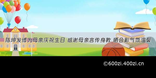 陈坤发博为母亲庆祝生日 感谢母亲言传身教 晒合影气氛温馨