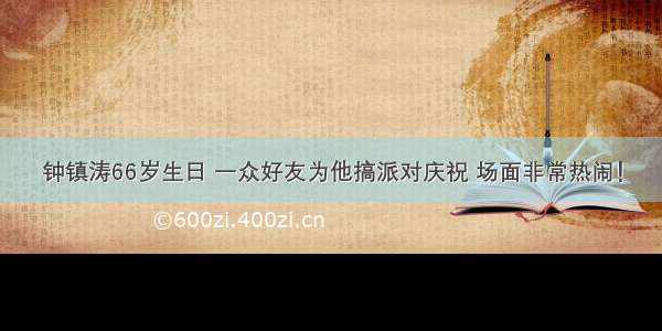 钟镇涛66岁生日 一众好友为他搞派对庆祝 场面非常热闹！