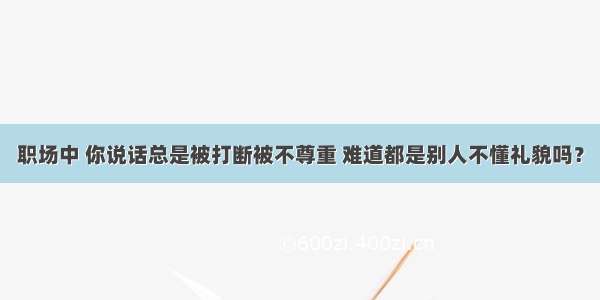 职场中 你说话总是被打断被不尊重 难道都是别人不懂礼貌吗？