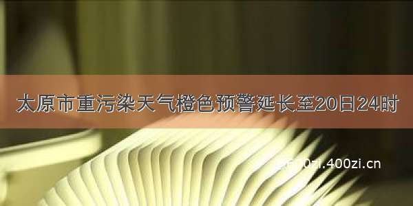 太原市重污染天气橙色预警延长至20日24时