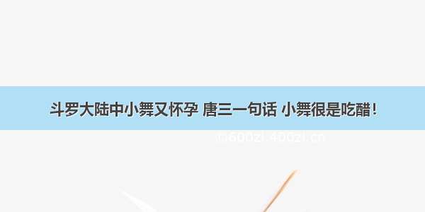 斗罗大陆中小舞又怀孕 唐三一句话 小舞很是吃醋！