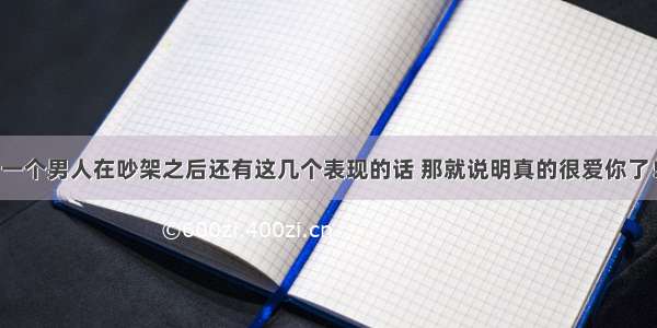 一个男人在吵架之后还有这几个表现的话 那就说明真的很爱你了！