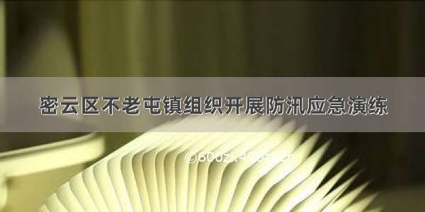 密云区不老屯镇组织开展防汛应急演练