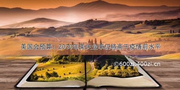 美国会预算：2030年美失业率仍将高于疫情前水平