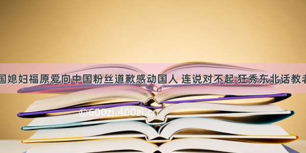 中国媳妇福原爱向中国粉丝道歉感动国人 连说对不起 狂秀东北话教老公