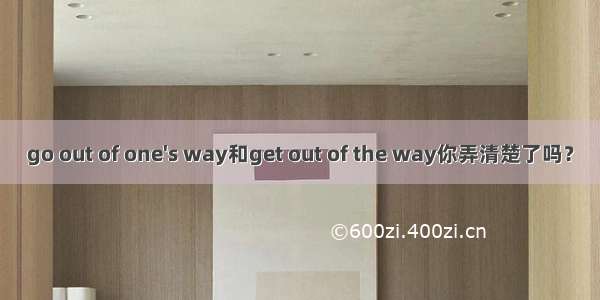 go out of one's way和get out of the way你弄清楚了吗？