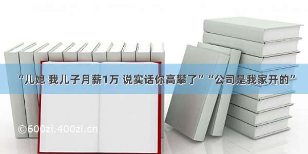 “儿媳 我儿子月薪1万 说实话你高攀了”“公司是我家开的”