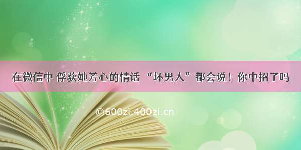 在微信中 俘获她芳心的情话 “坏男人”都会说！你中招了吗