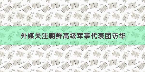 外媒关注朝鲜高级军事代表团访华