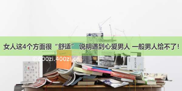 女人这4个方面很“舒适” 说明遇到心爱男人 一般男人给不了！