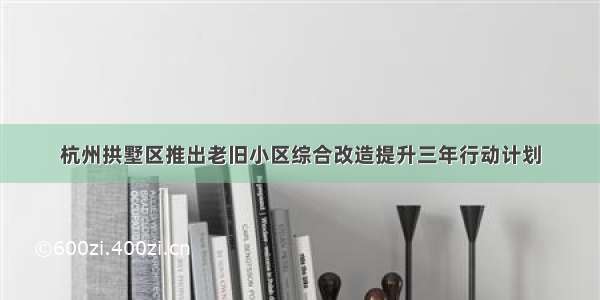 杭州拱墅区推出老旧小区综合改造提升三年行动计划