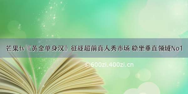 芒果tv《黄金单身汉》征战超前真人秀市场 稳坐垂直领域No1