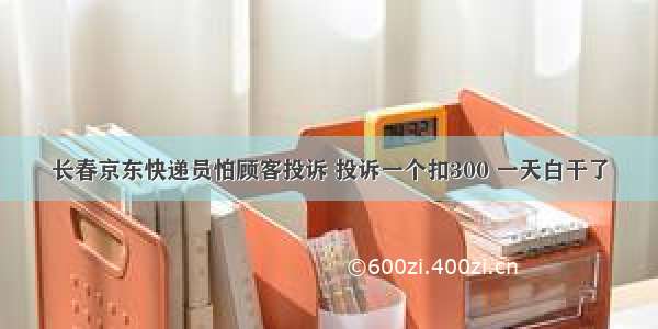 长春京东快递员怕顾客投诉 投诉一个扣300 一天白干了