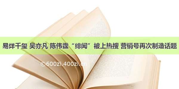 易烊千玺 吴亦凡 陈伟霆“绯闻”被上热搜 营销号再次制造话题