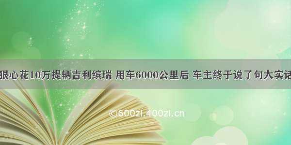 狠心花10万提辆吉利缤瑞 用车6000公里后 车主终于说了句大实话