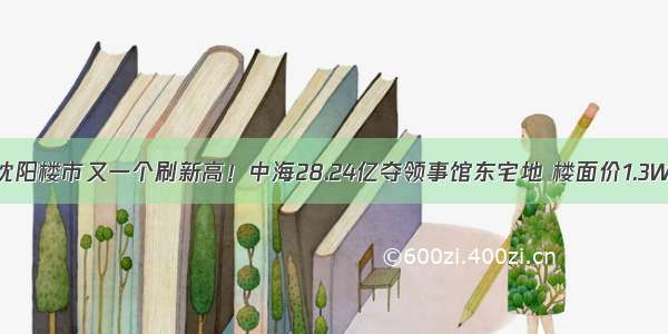 沈阳楼市又一个刷新高！中海28.24亿夺领事馆东宅地 楼面价1.3W