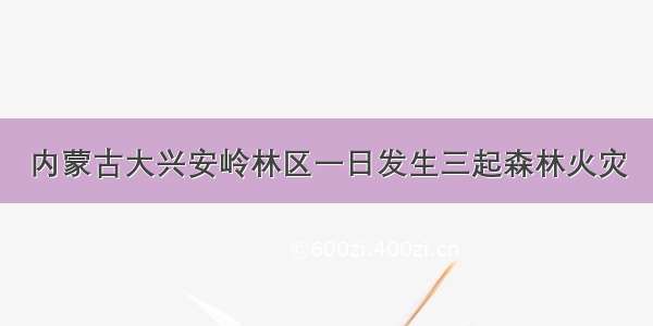 内蒙古大兴安岭林区一日发生三起森林火灾