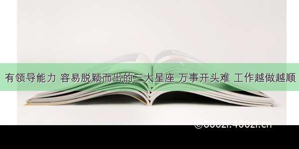 有领导能力 容易脱颖而出的三大星座 万事开头难 工作越做越顺