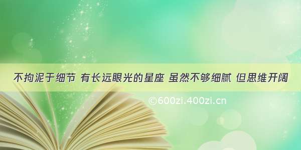 不拘泥于细节 有长远眼光的星座 虽然不够细腻 但思维开阔