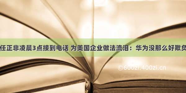 任正非凌晨3点接到电话 为美国企业做法流泪：华为没那么好欺负