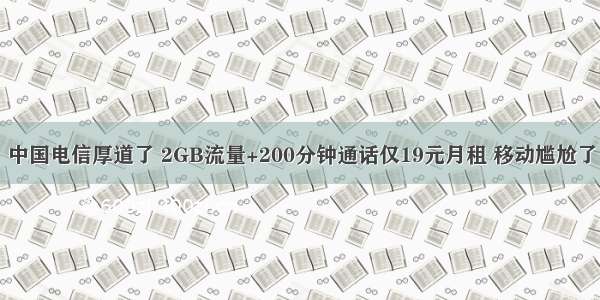 中国电信厚道了 2GB流量+200分钟通话仅19元月租 移动尴尬了