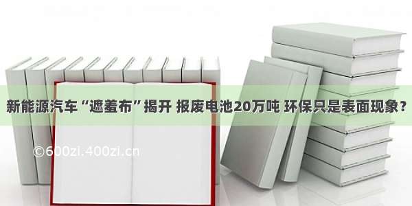 新能源汽车“遮羞布”揭开 报废电池20万吨 环保只是表面现象？