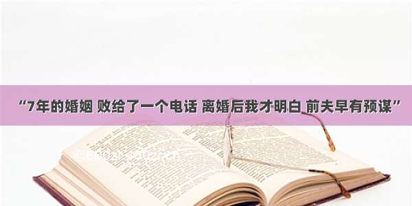 “7年的婚姻 败给了一个电话 离婚后我才明白 前夫早有预谋”