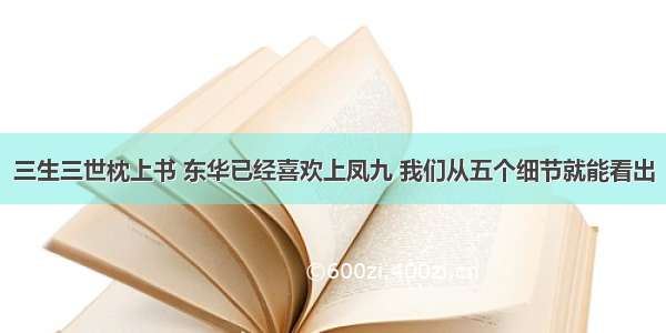 三生三世枕上书 东华已经喜欢上凤九 我们从五个细节就能看出