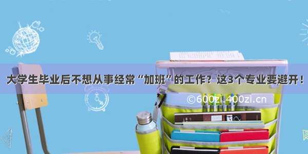 大学生毕业后不想从事经常“加班”的工作？这3个专业要避开！