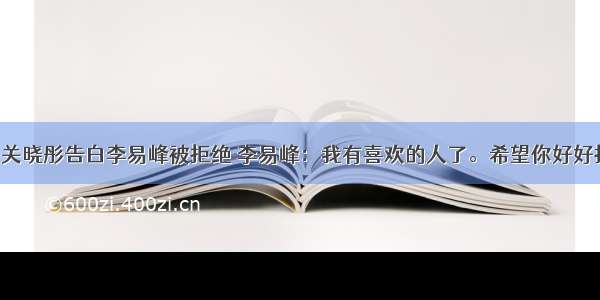 20岁关晓彤告白李易峰被拒绝 李易峰：我有喜欢的人了。希望你好好拍戏。