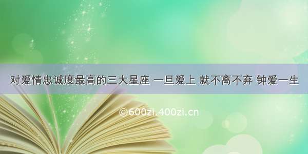 对爱情忠诚度最高的三大星座 一旦爱上 就不离不弃 钟爱一生