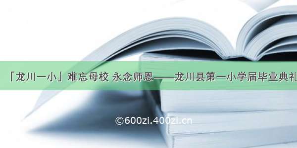 「龙川一小」难忘母校 永念师恩——龙川县第一小学届毕业典礼