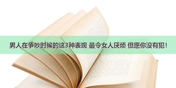 男人在争吵时候的这3种表现 最令女人厌烦 但愿你没有犯！